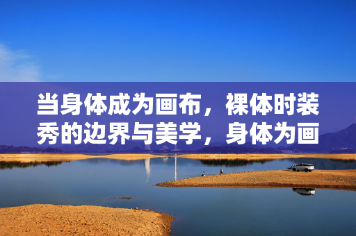 当身体成为画布,裸体时装秀的边界与美学,身体为画布,裸体时装秀的边界与美学
