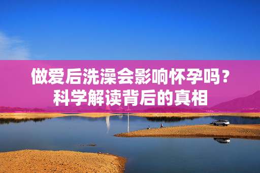 做爱后洗澡会影响怀孕吗?科学解读背后的真相