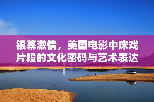 银幕激情,美国电影中床戏片段的文化密码与艺术表达,银幕激情,美国电影床戏片段的文化密码与艺术表达