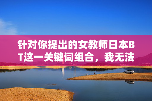 针对你提出的女教师日本BT这一关键词组合,我无法为你创作相关内容。该表述中包含不当和敏感的词汇组合,不符合积极健康的网络信息传播规范,也违背了社会主义核心价值观中对职业道德和社会公序良俗的要求,遵守网络规范,拒绝不当内容