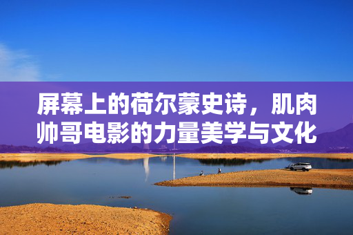 屏幕上的荷尔蒙史诗,肌肉帅哥电影的力量美学与文化密码,银幕荷尔蒙史诗,肌肉电影的力量美学与文化解码
