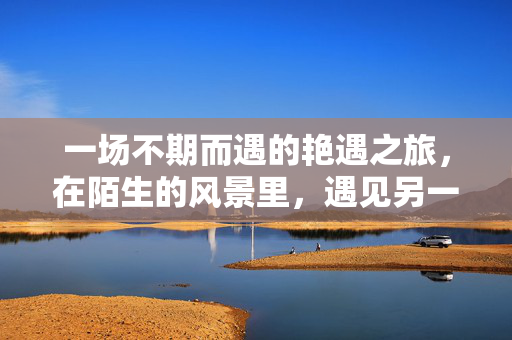 一场不期而遇的艳遇之旅,在陌生的风景里,遇见另一个自己,陌路风景,艳遇自己