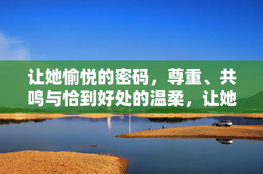 让她愉悦的密码,尊重、共鸣与恰到好处的温柔,让她愉悦的密码,尊重、共鸣与恰到好处的温柔