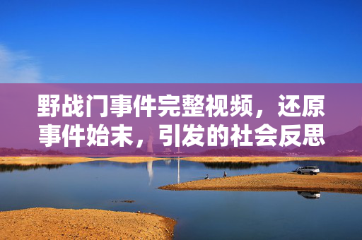 野战门事件完整视频,还原事件始末,引发的社会反思与警示,野战门事件完整视频,还原始末与社会反思警示