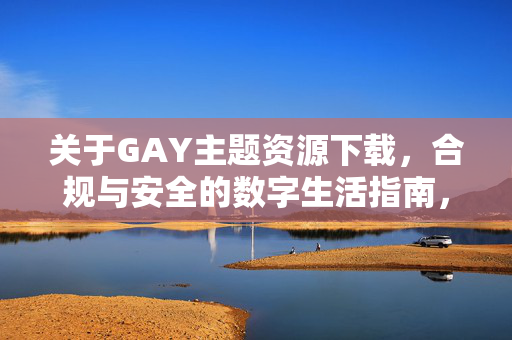 关于GAY主题资源下载,合规与安全的数字生活指南,GAY主题资源下载,合规安全的数字生活指南