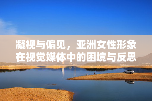凝视与偏见,亚洲女性形象在视觉媒体中的困境与反思,凝视与偏见,亚洲女性视觉媒体形象的困境与反思