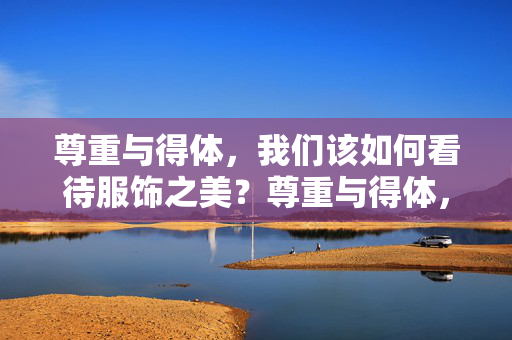 尊重与得体,我们该如何看待服饰之美?尊重与得体,服饰之美的深层思考