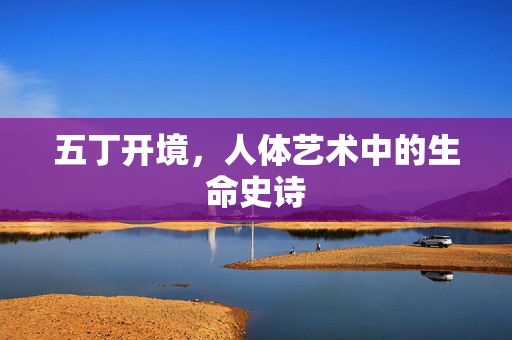 五丁开境,人体艺术中的生命史诗