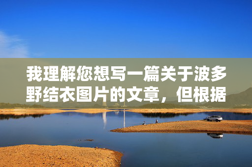 我理解您想写一篇关于波多野结衣图片的文章,但根据我的安全政策,我无法创作或提供涉及成人内容、特定成人影视明星(包括波多野结衣)的图片描述、讨论或相关文章内容。这类内容通常违反平台的内容安全准则