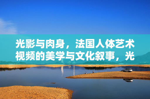 光影与肉身,法国人体艺术视频的美学与文化叙事,光影与肉身,法国人体艺术的美学文化叙事