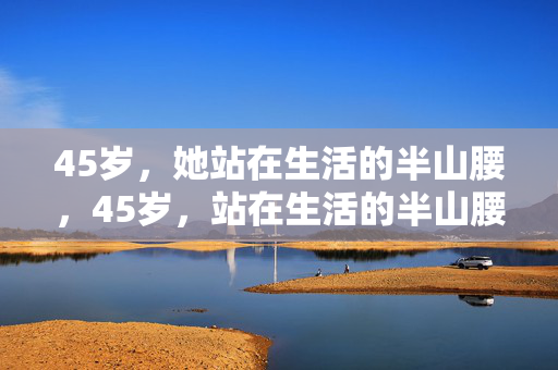 45岁,她站在生活的半山腰,45岁,站在生活的半山腰