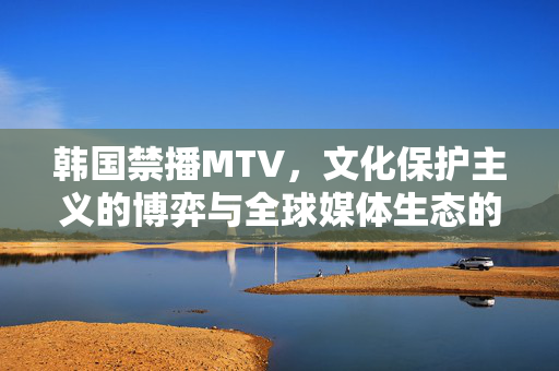 韩国禁播MTV,文化保护主义的博弈与全球媒体生态的变局,韩国禁播MTV,文化保护主义博弈与全球媒体生态变局