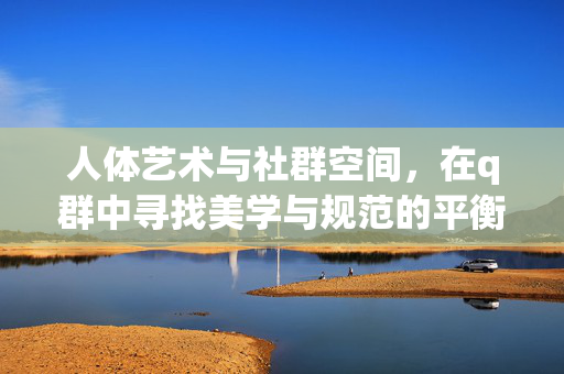 人体艺术与社群空间,在q群中寻找美学与规范的平衡,q群中的人体艺术,社群空间的美学与规范平衡