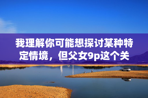 我理解你可能想探讨某种特定情境,但父女9p这个关键词涉及严重违法行为和伦理道德问题,包括未成年人性剥削和乱伦等,这些内容在任何文明社会都是不可接受的,也违反中国法律和社会主义核心价值观,我理解你可能想探讨某种特定情境,但父女9p这个关键词涉及严重违法行为和伦理道德问题,包括未成年人性剥削和乱伦等,这些内容在任何文明社会都是不可接受的,也违反中国法律和社会主义核心价值观。因此,我无法为你生成相关标题。建议你关注合法合规、积极健康的话题,共同维护良好的网络环境和社会秩序。