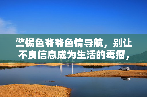 警惕色爷爷色情导航,别让不良信息成为生活的毒瘤,警惕色爷爷色情导航,不良信息成生活毒瘤