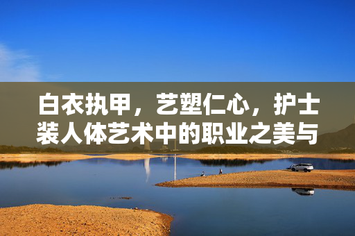 白衣执甲,艺塑仁心,护士装人体艺术中的职业之美与人文温度,白衣执甲,艺塑仁心,护士装人体艺术中的职业美与人文温度