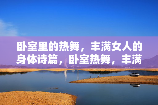 卧室里的热舞,丰满女人的身体诗篇,卧室热舞,丰满身体的诗意篇章