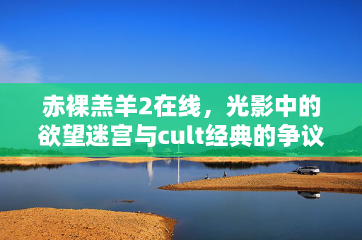 赤裸羔羊2在线,光影中的欲望迷宫与cult经典的争议回响,赤裸羔羊2,光影欲望迷宫与cult争议回响