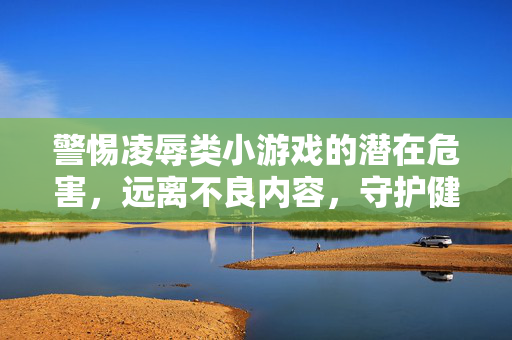 警惕凌辱类小游戏的潜在危害,远离不良内容,守护健康心灵,警惕凌辱类小游戏潜在危害,远离不良内容守护健康心灵