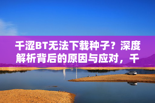 千涩BT无法下载种子?深度解析背后的原因与应对,千涩BT无法下载种子,原因与应对深度解析