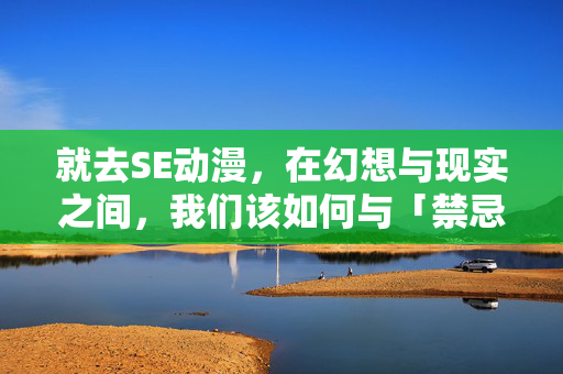 就去SE动漫,在幻想与现实之间,我们该如何与「禁忌」共舞?SE动漫,在幻想与现实间与「禁忌」共舞