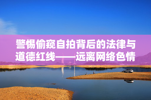 警惕偷窥自拍背后的法律与道德红线——远离网络色情,守护健康生活,偷窥自拍,法律道德的红线,远离网络色情守护健康