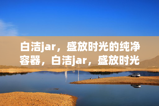 白洁jar,盛放时光的纯净容器,白洁jar,盛放时光的纯净容器