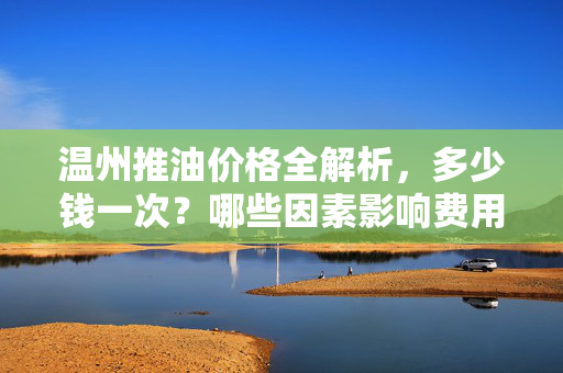 温州推油价格全解析,多少钱一次?哪些因素影响费用?温州推油价格全解析,费用及影响因素