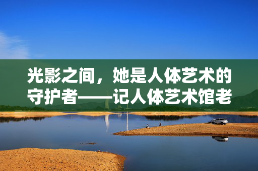 光影之间,她是人体艺术的守护者——记人体艺术馆老板娘林晚,光影守护者,人体艺术馆老板娘林晚