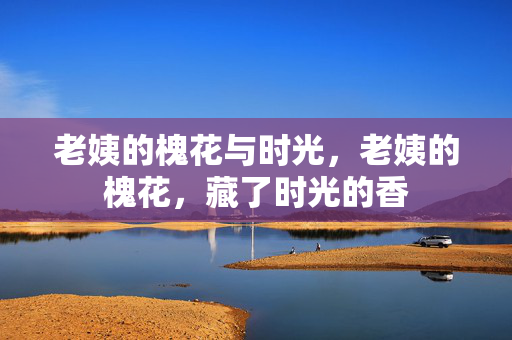 老姨的槐花与时光,老姨的槐花,藏了时光的香