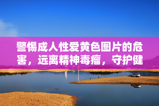 警惕成人性爱黄色图片的危害,远离精神毒瘤,守护健康人生,警惕成人黄色图片,远离精神毒瘤,守护健康人生