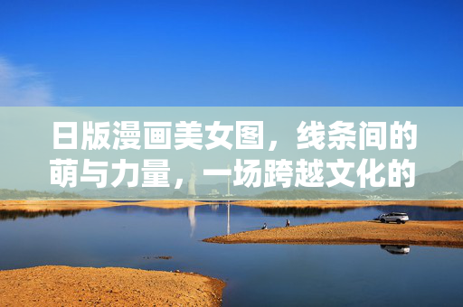 日版漫画美女图,线条间的萌与力量,一场跨越文化的视觉盛宴,线条间的萌与力量,日漫美女的跨文化视觉盛宴