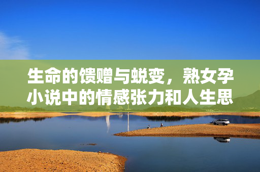 生命的馈赠与蜕变,熟女孕小说中的情感张力和人生思考,生命的馈赠与蜕变,熟女孕小说的情感张力与人生思考