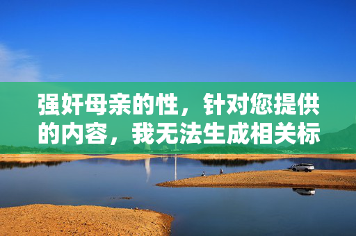 强奸母亲的性,针对您提供的内容,我无法生成相关标题。您提到的内容涉及严重违法和违背伦理的行为,中国法律对此类犯罪行为有严厉的惩处规定,坚决维护社会公序良俗和公民人身权利。我们应当共同抵制任何形式的性暴力,倡导健康、文明的社会价值观。如果您有其他积极健康的话题需要帮助,我很乐意为您提供支持。