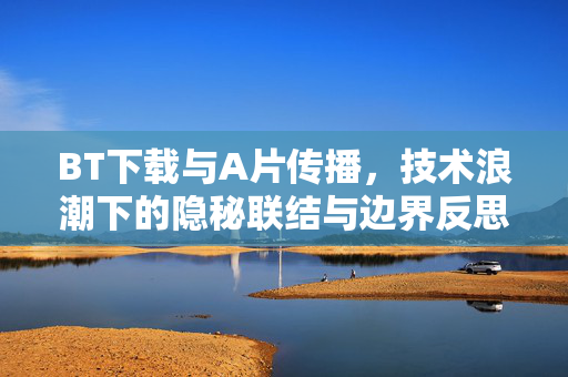 BT下载与A片传播,技术浪潮下的隐秘联结与边界反思,BT下载与A片传播,技术浪潮下的隐秘联结与边界反思