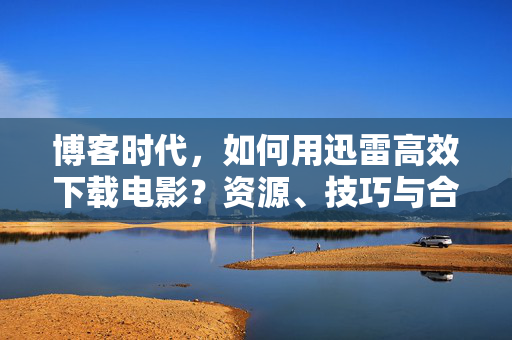 博客时代,如何用迅雷高效下载电影?资源、技巧与合规指南,迅雷高效下载电影,资源、技巧与合规指南
