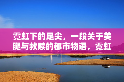 霓虹下的足尖,一段关于美腿与救赎的都市物语,霓虹足尖,美腿救赎都市物语