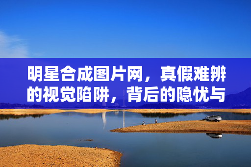 明星合成图片网,真假难辨的视觉陷阱,背后的隐忧与规范之路,明星合成图片网,真假难辨的视觉陷阱与规范之路