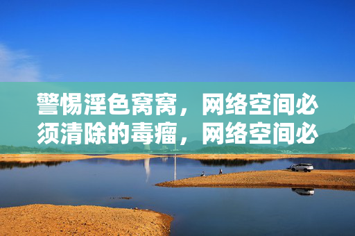 警惕淫色窝窝,网络空间必须清除的毒瘤,网络空间必须清除淫色窝窝毒瘤