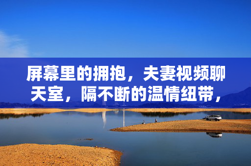 屏幕里的拥抱,夫妻视频聊天室,隔不断的温情纽带,屏幕拥抱,夫妻视频里的温情纽带