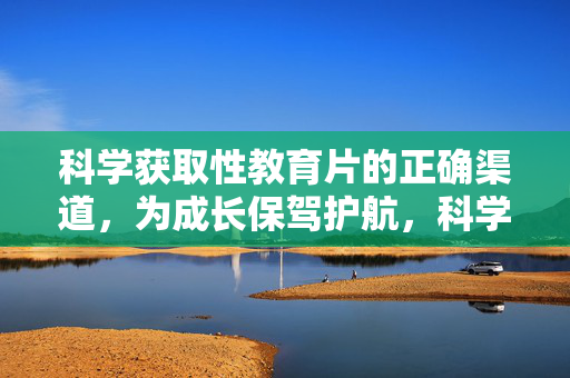 科学获取性教育片的正确渠道,为成长保驾护航,科学获取性教育片,护航成长的正确渠道