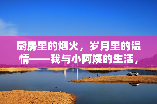 厨房里的烟火,岁月里的温情——我与小阿姨的生活,烟火厨房暖岁月,我与小阿姨的温情日常