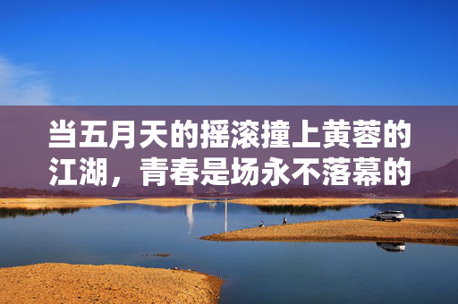 当五月天的摇滚撞上黄蓉的江湖,青春是场永不落幕的侠义行,摇滚撞江湖,青春侠义永不落幕