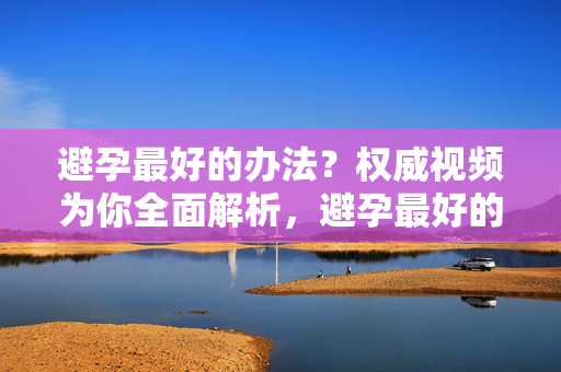 避孕最好的办法?权威视频为你全面解析,避孕最好的办法?权威视频全面解析