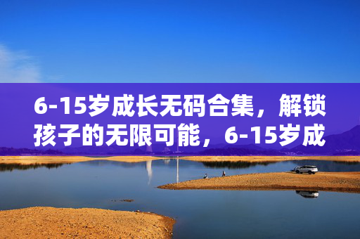 6-15岁成长无码合集,解锁孩子的无限可能,6-15岁成长无码合集,解锁孩子的无限可能