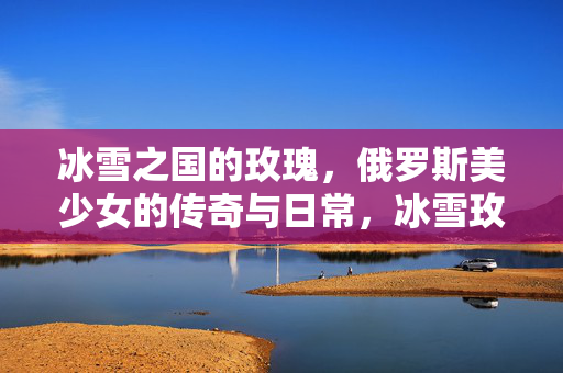 冰雪之国的玫瑰,俄罗斯美少女的传奇与日常,冰雪玫瑰,俄罗斯美少女的传奇与日常