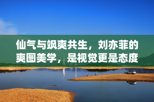 仙气与飒爽共生,刘亦菲的爽图美学,是视觉更是态度,仙气与飒爽共生,刘亦菲的爽图美学,视觉即态度