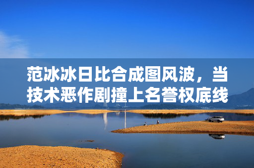 范冰冰日比合成图风波,当技术恶作剧撞上名誉权底线,范冰冰合成图风波,技术恶作剧撞上名誉权底线