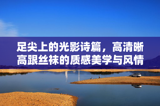 足尖上的光影诗篇,高清晰高跟丝袜的质感美学与风情叙事,足尖光影诗篇,高跟丝袜的质感美学与风情叙事