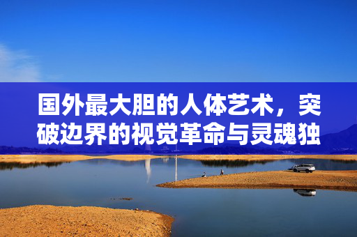 国外最大胆的人体艺术,突破边界的视觉革命与灵魂独白,国外最大胆的人体艺术,突破边界的视觉革命与灵魂独白